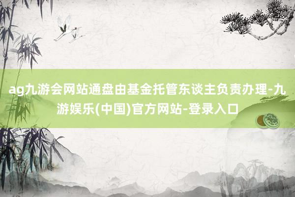 ag九游会网站通盘由基金托管东谈主负责办理-九游娱乐(中国)官方网站-登录入口