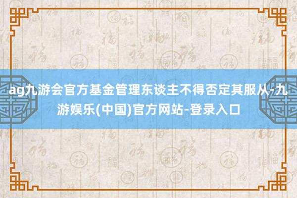 ag九游会官方基金管理东谈主不得否定其服从-九游娱乐(中国)官方网站-登录入口