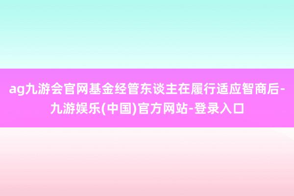 ag九游会官网基金经管东谈主在履行适应智商后-九游娱乐(中国)官方网站-登录入口