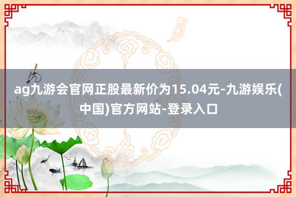 ag九游会官网正股最新价为15.04元-九游娱乐(中国)官方网站-登录入口