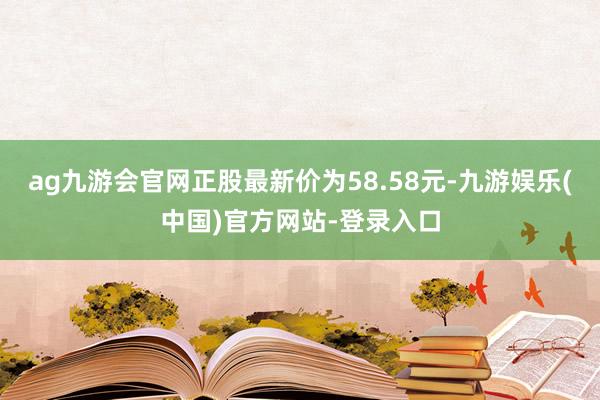 ag九游会官网正股最新价为58.58元-九游娱乐(中国)官方网站-登录入口