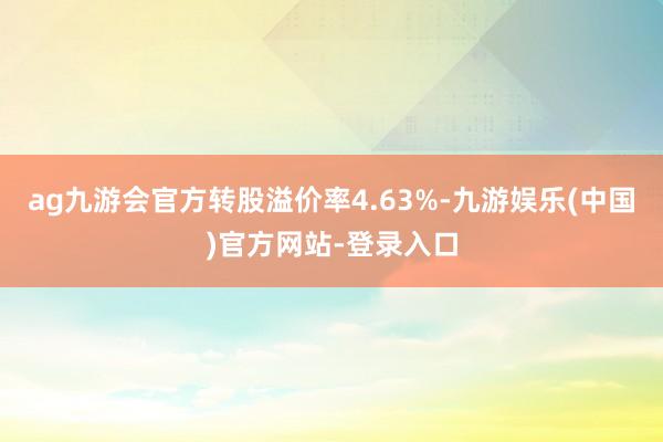 ag九游会官方转股溢价率4.63%-九游娱乐(中国)官方网站-登录入口