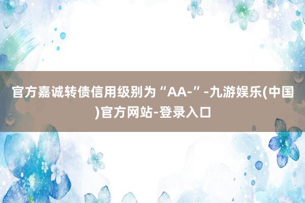 官方嘉诚转债信用级别为“AA-”-九游娱乐(中国)官方网站-登录入口