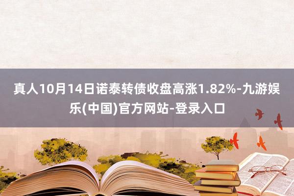 真人10月14日诺泰转债收盘高涨1.82%-九游娱乐(中国)官方网站-登录入口