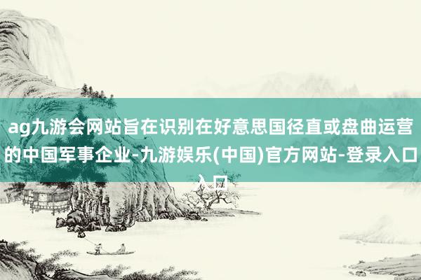 ag九游会网站旨在识别在好意思国径直或盘曲运营的中国军事企业-九游娱乐(中国)官方网站-登录入口