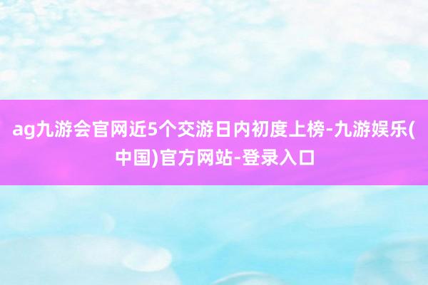 ag九游会官网近5个交游日内初度上榜-九游娱乐(中国)官方网站-登录入口