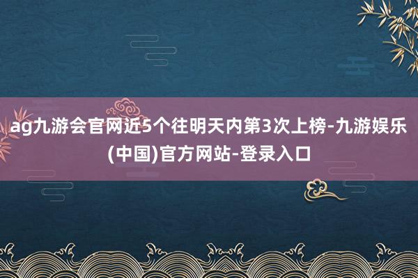 ag九游会官网近5个往明天内第3次上榜-九游娱乐(中国)官方网站-登录入口