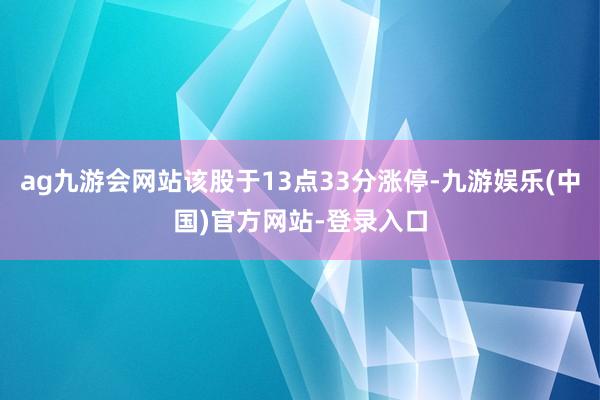 ag九游会网站该股于13点33分涨停-九游娱乐(中国)官方网站-登录入口