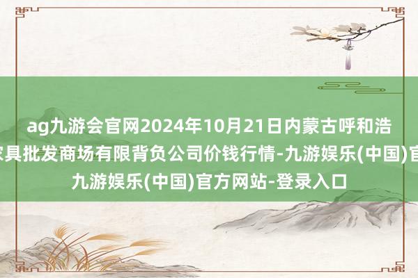 ag九游会官网2024年10月21日内蒙古呼和浩特市东瓦窑农副家具批发商场有限背负公司价钱行情-九游娱乐(中国)官方网站-登录入口