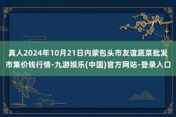 真人2024年10月21日内蒙包头市友谊蔬菜批发市集价钱行情-九游娱乐(中国)官方网站-登录入口