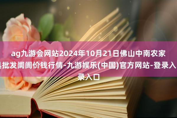 ag九游会网站2024年10月21日佛山中南农家具批发阛阓价钱行情-九游娱乐(中国)官方网站-登录入口