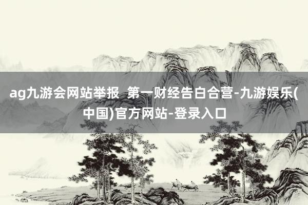 ag九游会网站举报  第一财经告白合营-九游娱乐(中国)官方网站-登录入口