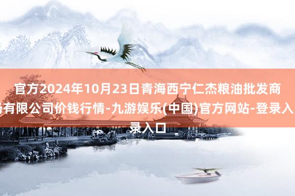 官方2024年10月23日青海西宁仁杰粮油批发商场有限公司价钱行情-九游娱乐(中国)官方网站-登录入口