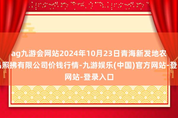 ag九游会网站2024年10月23日青海新发地农副居品照拂有限公司价钱行情-九游娱乐(中国)官方网站-登录入口