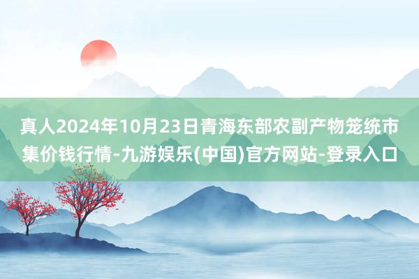 真人2024年10月23日青海东部农副产物笼统市集价钱行情-九游娱乐(中国)官方网站-登录入口