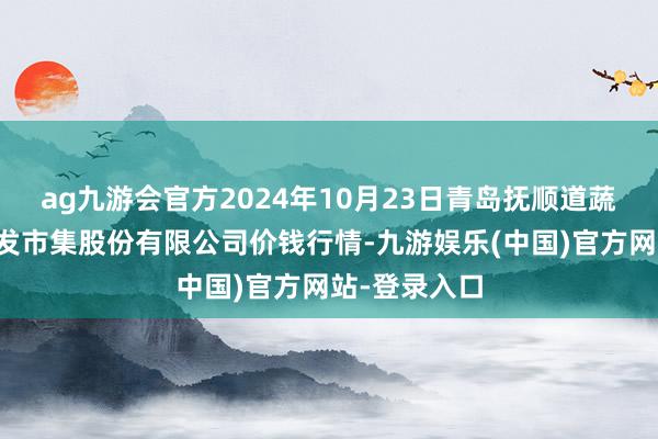 ag九游会官方2024年10月23日青岛抚顺道蔬菜副食物批发市集股份有限公司价钱行情-九游娱乐(中国)官方网站-登录入口