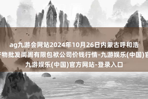 ag九游会网站2024年10月26日内蒙古呼和浩特市东瓦窑农副产物批发阛阓有限包袱公司价钱行情-九游娱乐(中国)官方网站-登录入口