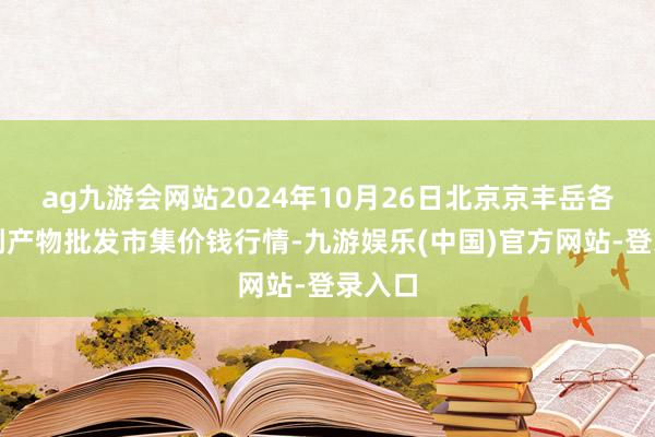 ag九游会网站2024年10月26日北京京丰岳各庄农副产物批发市集价钱行情-九游娱乐(中国)官方网站-登录入口