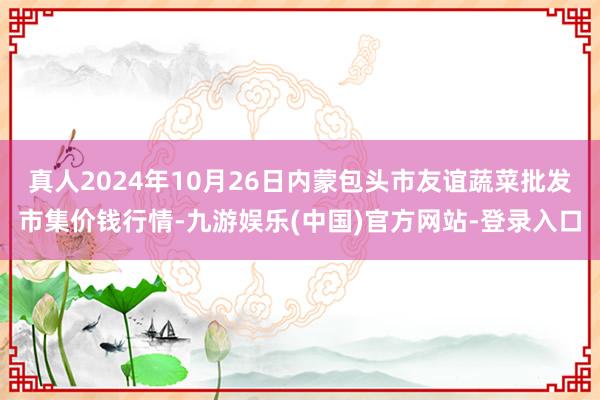 真人2024年10月26日内蒙包头市友谊蔬菜批发市集价钱行情-九游娱乐(中国)官方网站-登录入口