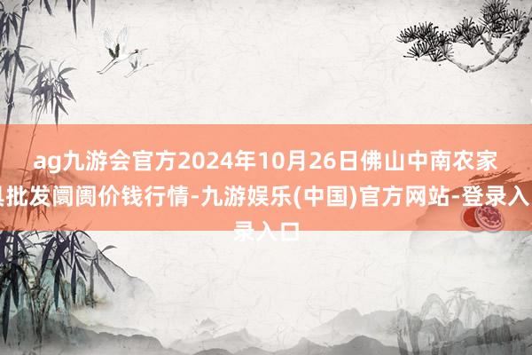 ag九游会官方2024年10月26日佛山中南农家具批发阛阓价钱行情-九游娱乐(中国)官方网站-登录入口