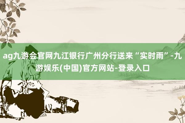 ag九游会官网九江银行广州分行送来“实时雨”-九游娱乐(中国)官方网站-登录入口