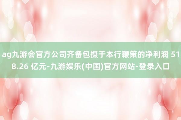 ag九游会官方公司齐备包摄于本行鞭策的净利润 518.26 亿元-九游娱乐(中国)官方网站-登录入口