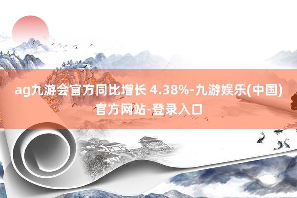 ag九游会官方同比增长 4.38%-九游娱乐(中国)官方网站-登录入口