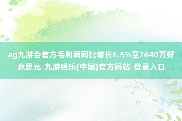 ag九游会官方毛利润同比增长6.5%至2640万好意思元-九游娱乐(中国)官方网站-登录入口