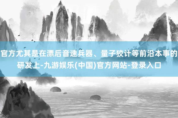 官方尤其是在漂后音速兵器、量子狡计等前沿本事的研发上-九游娱乐(中国)官方网站-登录入口