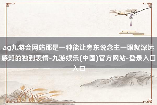 ag九游会网站那是一种能让旁东说念主一眼就深远感知的独到表情-九游娱乐(中国)官方网站-登录入口