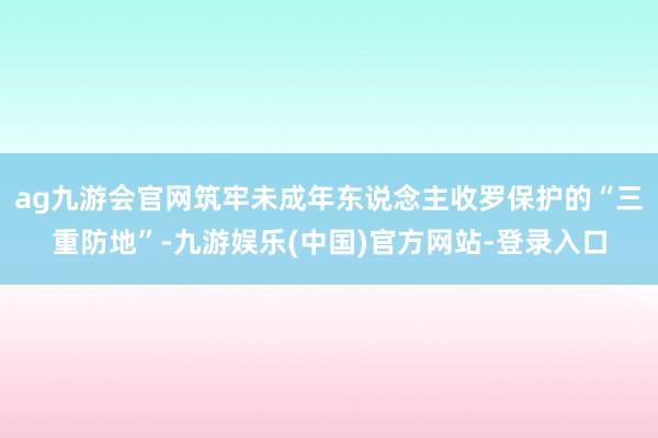 ag九游会官网筑牢未成年东说念主收罗保护的“三重防地”-九游娱乐(中国)官方网站-登录入口