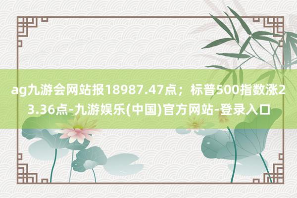 ag九游会网站报18987.47点；标普500指数涨23.36点-九游娱乐(中国)官方网站-登录入口