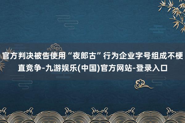 官方判决被告使用“夜郎古”行为企业字号组成不梗直竞争-九游娱乐(中国)官方网站-登录入口