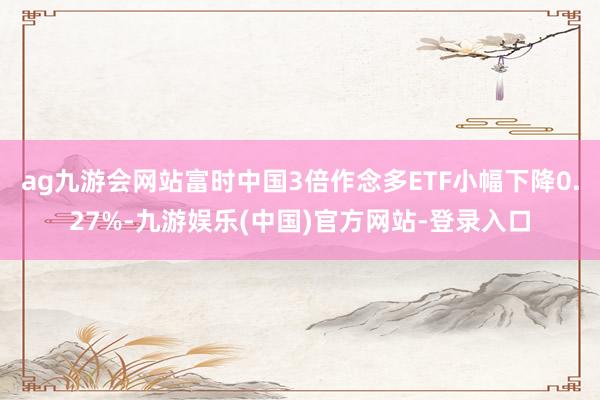 ag九游会网站富时中国3倍作念多ETF小幅下降0.27%-九游娱乐(中国)官方网站-登录入口