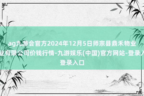 ag九游会官方2024年12月5日师宗县鼎禾物业就业有限公司价钱行情-九游娱乐(中国)官方网站-登录入口