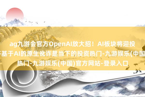 ag九游会官方OpenAI放大招！AI板块将迎投资盛宴？业内：全齐基于AI的原生讹诈是当下的投资热门-九游娱乐(中国)官方网站-登录入口