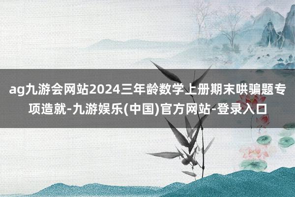 ag九游会网站2024三年龄数学上册期末哄骗题专项造就-九游娱乐(中国)官方网站-登录入口