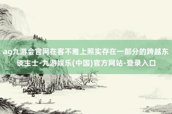 ag九游会官网在客不雅上照实存在一部分的跨越东谈主士-九游娱乐(中国)官方网站-登录入口