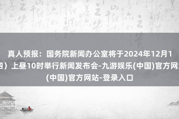 真人预报：国务院新闻办公室将于2024年12月12日（星期四）上昼10时举行新闻发布会-九游娱乐(中国)官方网站-登录入口