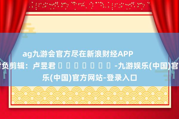 ag九游会官方尽在新浪财经APP            						背负剪辑：卢昱君 							-九游娱乐(中国)官方网站-登录入口