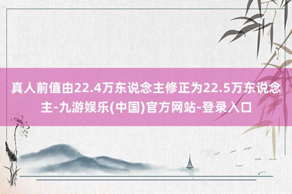 真人前值由22.4万东说念主修正为22.5万东说念主-九游娱乐(中国)官方网站-登录入口