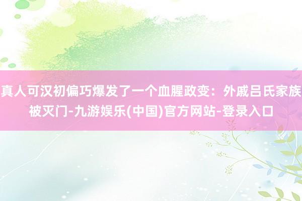 真人可汉初偏巧爆发了一个血腥政变：外戚吕氏家族被灭门-九游娱乐(中国)官方网站-登录入口