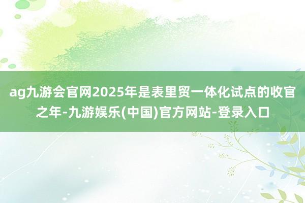 ag九游会官网2025年是表里贸一体化试点的收官之年-九游娱乐(中国)官方网站-登录入口