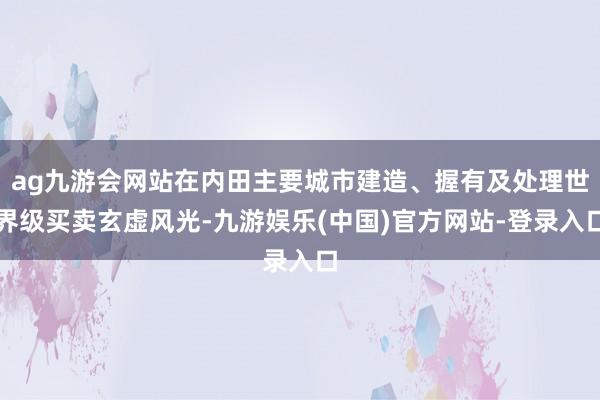 ag九游会网站在内田主要城市建造、握有及处理世界级买卖玄虚风光-九游娱乐(中国)官方网站-登录入口