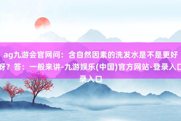 ag九游会官网问：含自然因素的洗发水是不是更好呀？答：一般来讲-九游娱乐(中国)官方网站-登录入口