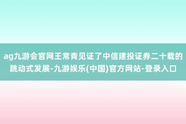 ag九游会官网王常青见证了中信建投证券二十载的跳动式发展-九游娱乐(中国)官方网站-登录入口