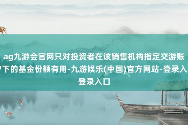 ag九游会官网只对投资者在该销售机构指定交游账户下的基金份额有用-九游娱乐(中国)官方网站-登录入口