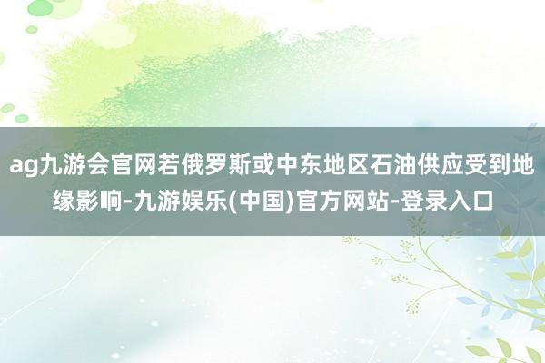 ag九游会官网若俄罗斯或中东地区石油供应受到地缘影响-九游娱乐(中国)官方网站-登录入口