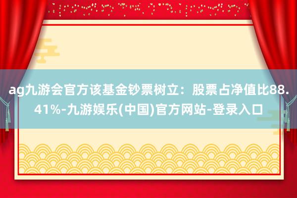 ag九游会官方该基金钞票树立：股票占净值比88.41%-九游娱乐(中国)官方网站-登录入口