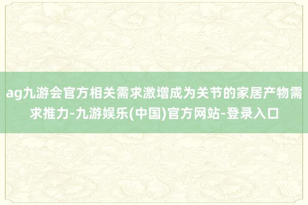 ag九游会官方相关需求激增成为关节的家居产物需求推力-九游娱乐(中国)官方网站-登录入口